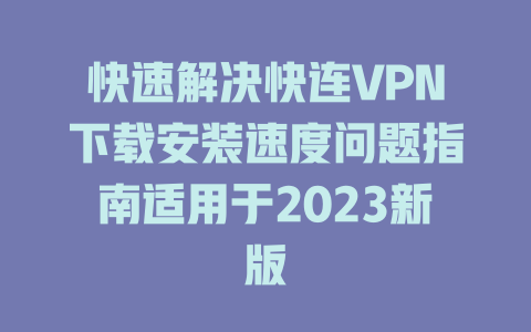 快速解决快连VPN下载安装速度问题指南适用于2023新版 二