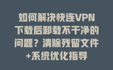 如何解决快连VPN下载后卸载不干净的问题?清除残留文件+系统优化指导 二