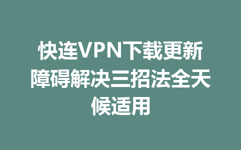 快连VPN下载更新障碍解决三招法全天候适用 二